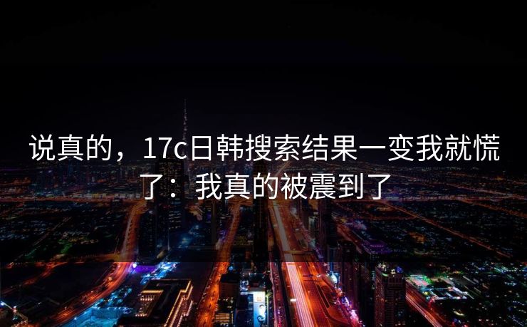 说真的，17c日韩搜索结果一变我就慌了：我真的被震到了