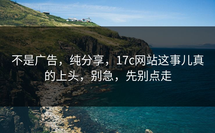 不是广告，纯分享，17c网站这事儿真的上头，别急，先别点走