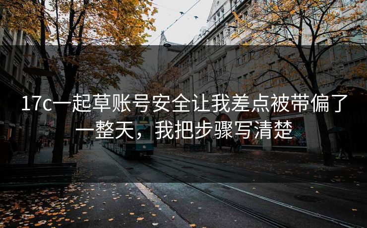 17c一起草账号安全让我差点被带偏了一整天，我把步骤写清楚