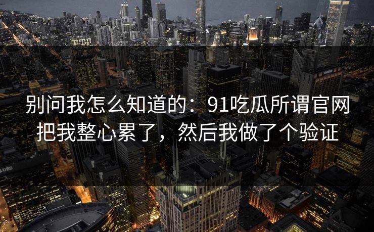 别问我怎么知道的：91吃瓜所谓官网把我整心累了，然后我做了个验证