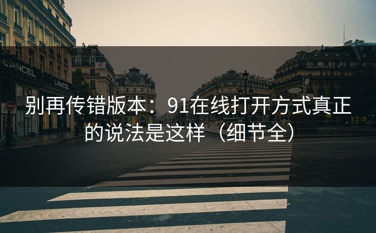 别再传错版本：91在线打开方式真正的说法是这样（细节全）