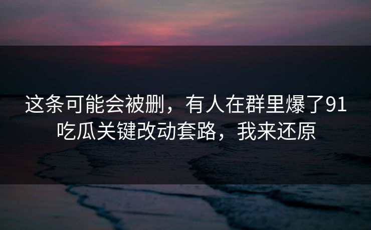 这条可能会被删，有人在群里爆了91吃瓜关键改动套路，我来还原