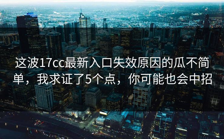 这波17cc最新入口失效原因的瓜不简单，我求证了5个点，你可能也会中招