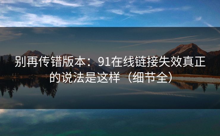 别再传错版本：91在线链接失效真正的说法是这样（细节全）