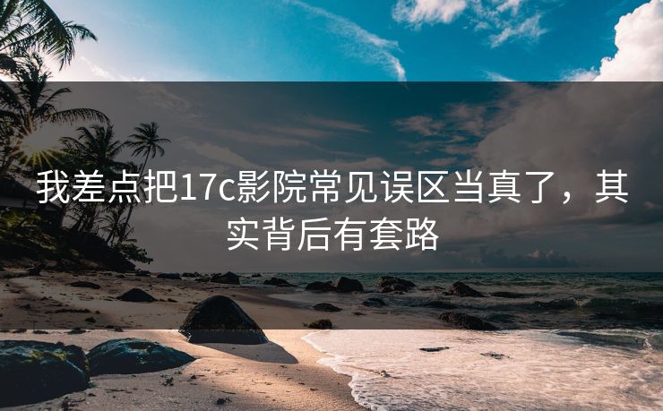 我差点把17c影院常见误区当真了，其实背后有套路
