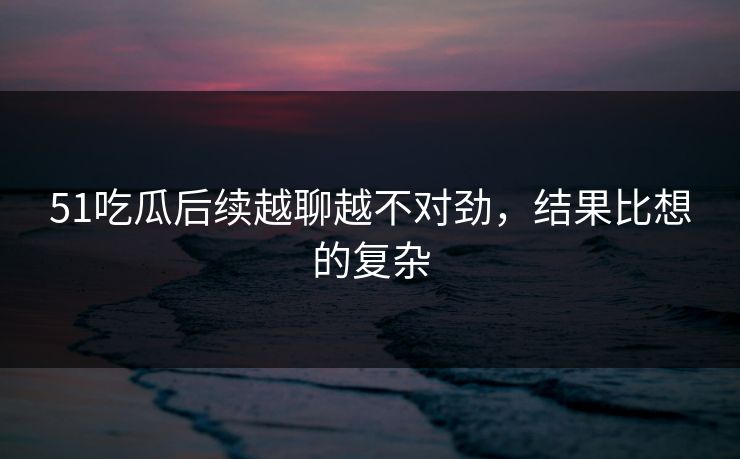 51吃瓜后续越聊越不对劲，结果比想的复杂