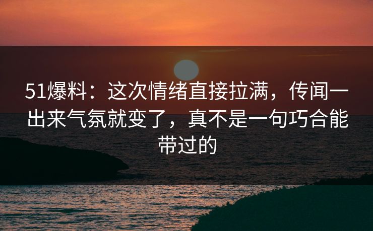 51爆料：这次情绪直接拉满，传闻一出来气氛就变了，真不是一句巧合能带过的