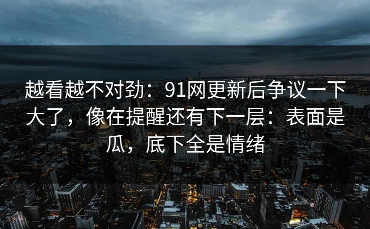 越看越不对劲：91网更新后争议一下大了，像在提醒还有下一层：表面是瓜，底下全是情绪