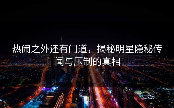 热闹之外还有门道，揭秘明星隐秘传闻与压制的真相